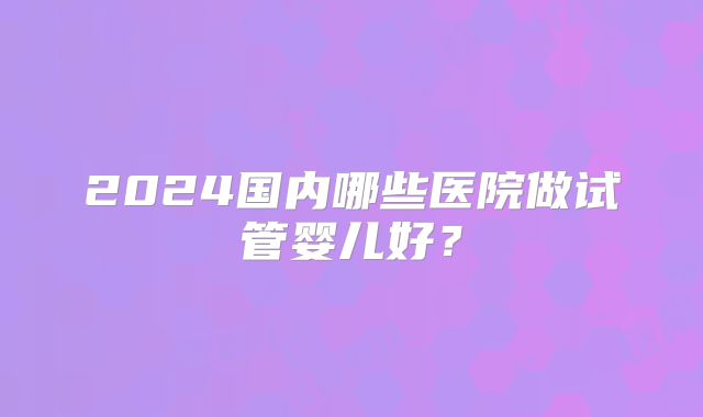2024国内哪些医院做试管婴儿好？
