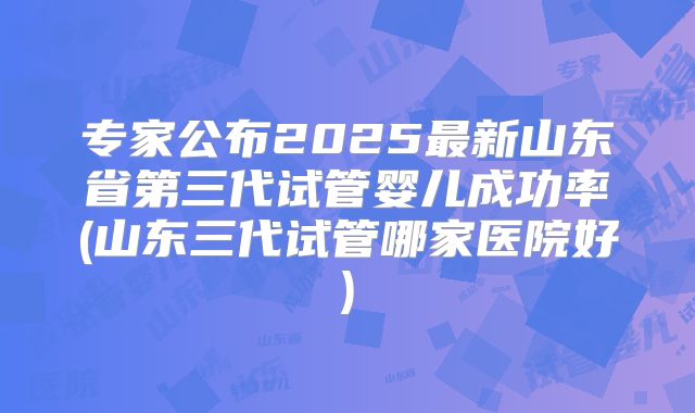 专家公布2025最新山东省第三代试管婴儿成功率(山东三代试管哪家医院好)