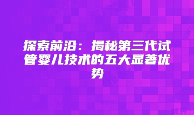 探索前沿：揭秘第三代试管婴儿技术的五大显著优势