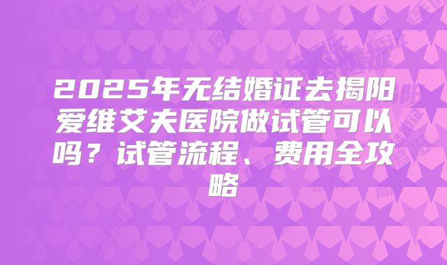 2025年无结婚证去揭阳爱维艾夫医院做试管可以吗？试管流程、费用全攻略