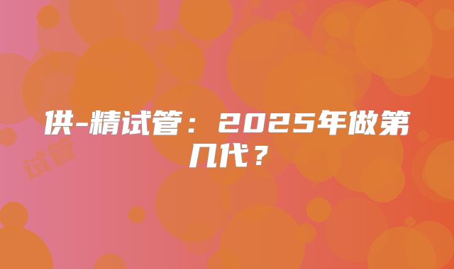 供-精试管：2025年做第几代？