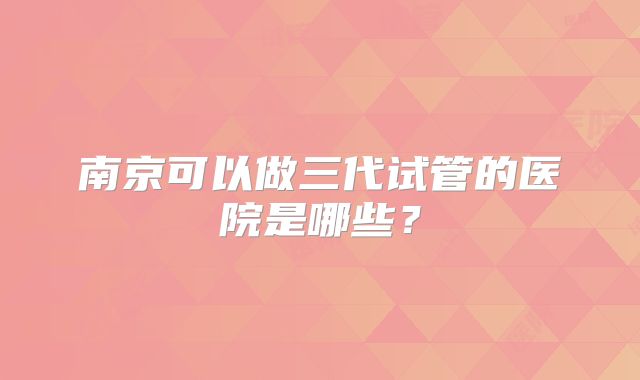 南京可以做三代试管的医院是哪些？