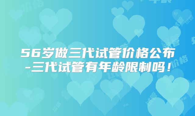 56岁做三代试管价格公布-三代试管有年龄限制吗!