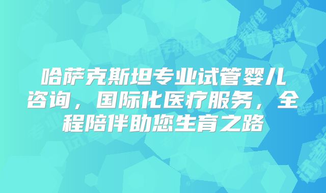 哈萨克斯坦专业试管婴儿咨询,国际化医疗服务,全程陪伴助您生育之路