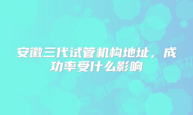 安徽三代试管机构地址，成功率受什么影响