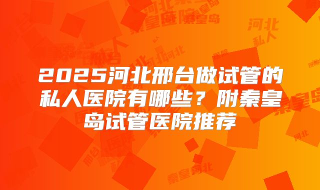 2025河北邢台做试管的私人医院有哪些？附秦皇岛试管医院推荐