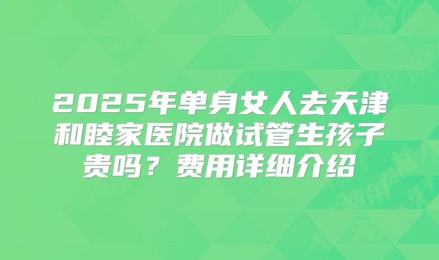 2025年单身女人去天津和睦家医院做试管生孩子贵吗？费用详细介绍