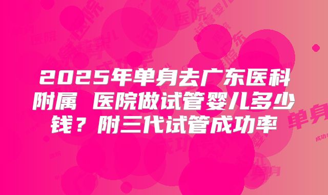 2025年单身去广东医科附属 医院做试管婴儿多少钱？附三代试管成功率