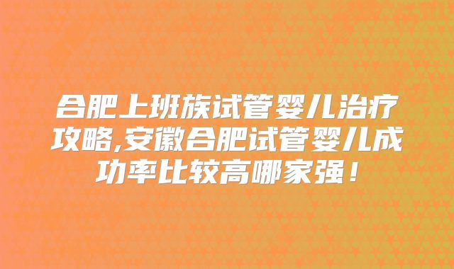 合肥上班族试管婴儿治疗攻略,安徽合肥试管婴儿成功率比较高哪家强！