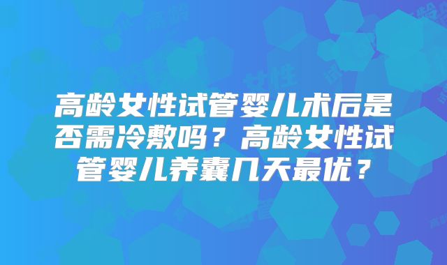 高龄女性试管婴儿术后是否需冷敷吗？高龄女性试管婴儿养囊几天最优？