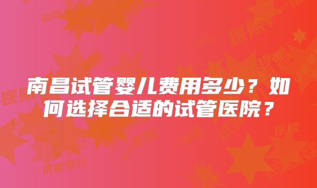 南昌试管婴儿费用多少?如何选择合适的试管医院?