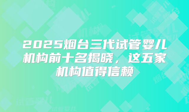 2025烟台三代试管婴儿机构前十名揭晓，这五家机构值得信赖