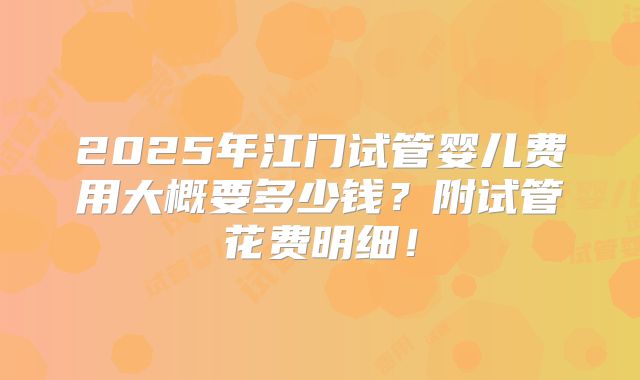 2025年江门试管婴儿费用大概要多少钱？附试管花费明细！