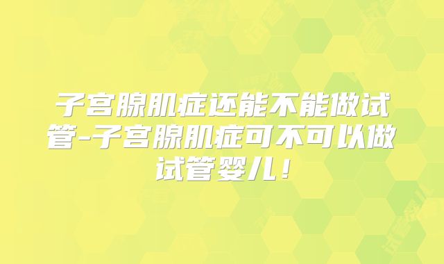子宫腺肌症还能不能做试管-子宫腺肌症可不可以做试管婴儿！