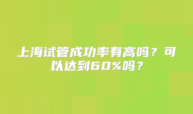 上海试管成功率有高吗?可以达到60%吗?