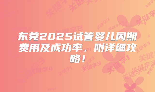 东莞2025试管婴儿周期费用及成功率，附详细攻略！