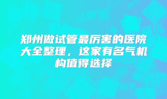 郑州做试管最厉害的医院大全整理,这家有名气机构值得选择