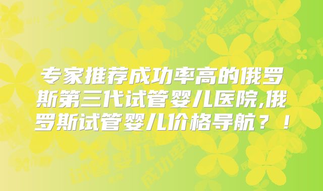 专家推荐成功率高的俄罗斯第三代试管婴儿医院,俄罗斯试管婴儿价格导航?!