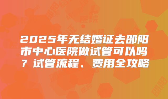 2025年无结婚证去邵阳市中心医院做试管可以吗？试管流程、费用全攻略