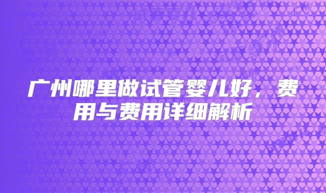 广州哪里做试管婴儿好，费用与费用详细解析