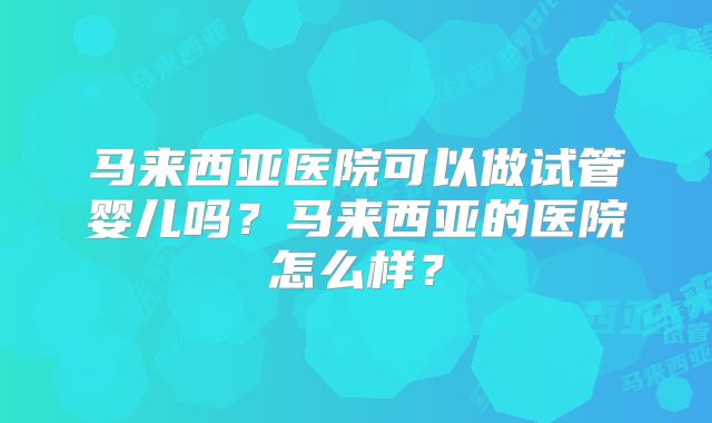 马来西亚医院可以做试管婴儿吗?马来西亚的医院怎么样?
