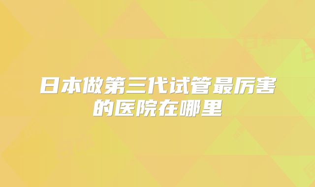 日本做第三代试管最厉害的医院在哪里