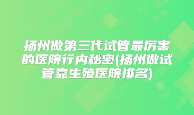 扬州做第三代试管最厉害的医院行内秘密(扬州做试管靠生殖医院排名)