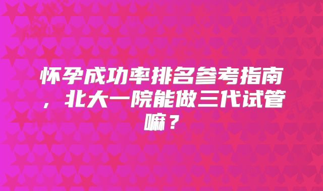 怀孕成功率排名参考指南，北大一院能做三代试管嘛？