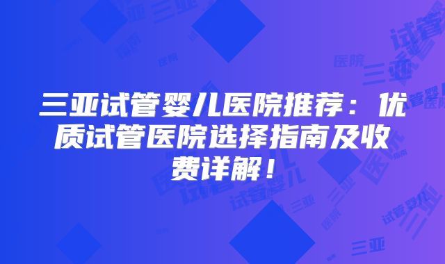 三亚试管婴儿医院推荐：优质试管医院选择指南及收费详解！