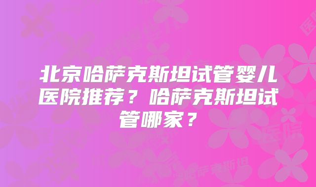 北京哈萨克斯坦试管婴儿医院推荐？哈萨克斯坦试管哪家？