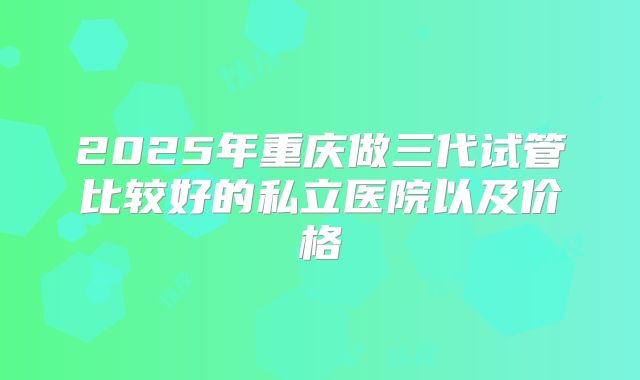 2025年重庆做三代试管比较好的私立医院以及价格
