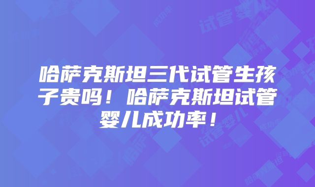 哈萨克斯坦三代试管生孩子贵吗！哈萨克斯坦试管婴儿成功率！