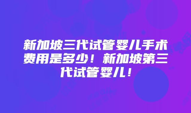 新加坡三代试管婴儿手术费用是多少！新加坡第三代试管婴儿！