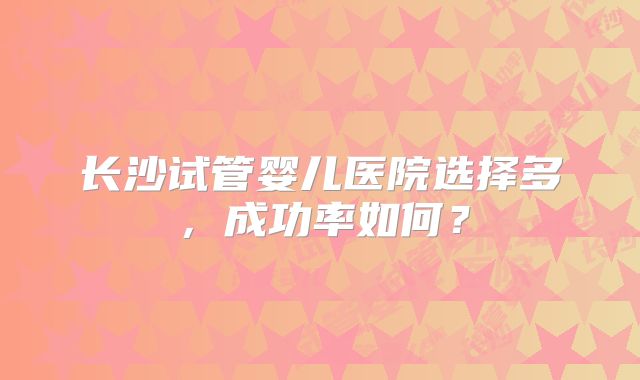 长沙试管婴儿医院选择多,成功率如何?