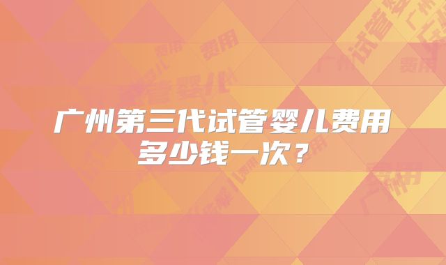 广州第三代试管婴儿费用多少钱一次？