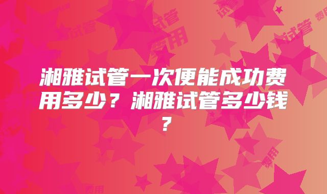 湘雅试管一次便能成功费用多少?湘雅试管多少钱?