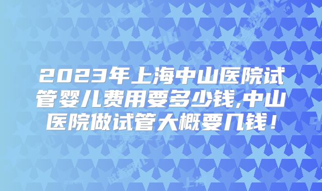 2023年上海中山医院试管婴儿费用要多少钱,中山医院做试管大概要几钱！