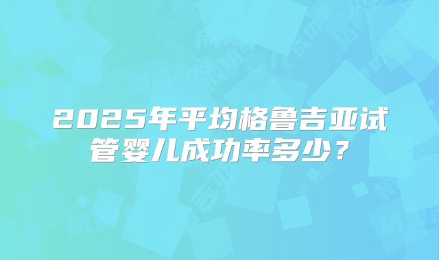 2025年平均格鲁吉亚试管婴儿成功率多少?