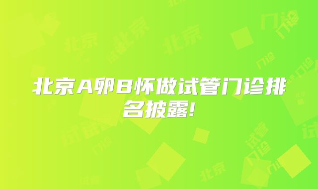 北京A卵B怀做试管门诊排名披露!