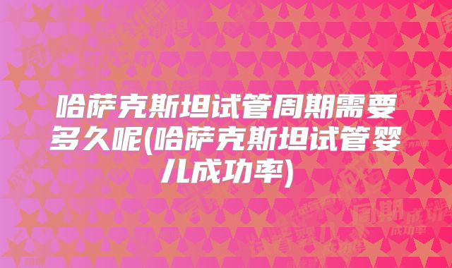 哈萨克斯坦试管周期需要多久呢(哈萨克斯坦试管婴儿成功率)