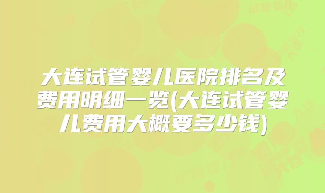 大连试管婴儿医院排名及费用明细一览(大连试管婴儿费用大概要多少钱)