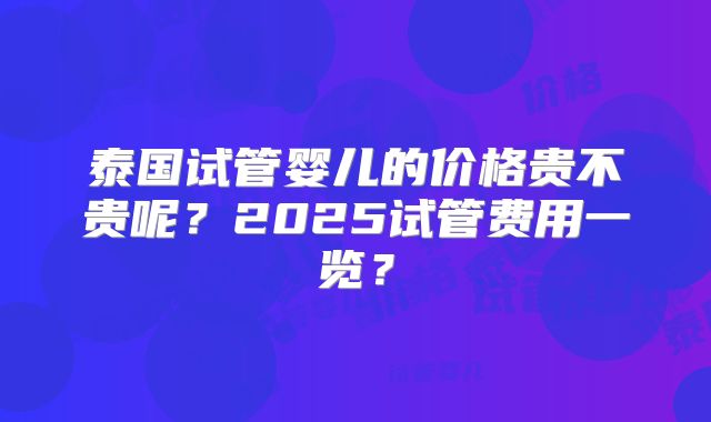 泰国试管婴儿的价格贵不贵呢?2025试管费用一览?
