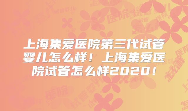 上海集爱医院第三代试管婴儿怎么样！上海集爱医院试管怎么样2020！