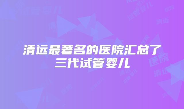 清远最著名的医院汇总了三代试管婴儿
