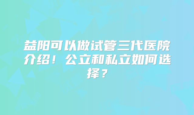 益阳可以做试管三代医院介绍!公立和私立如何选择?