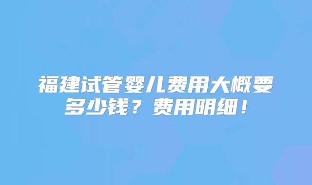 福建试管婴儿费用大概要多少钱？费用明细！