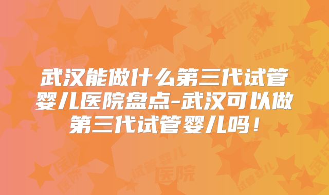武汉能做什么第三代试管婴儿医院盘点-武汉可以做第三代试管婴儿吗!
