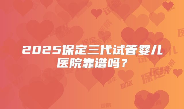 2025保定三代试管婴儿医院靠谱吗?
