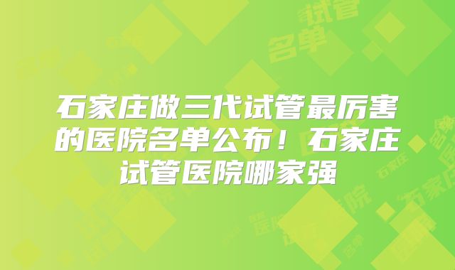 石家庄做三代试管最厉害的医院名单公布!石家庄试管医院哪家强