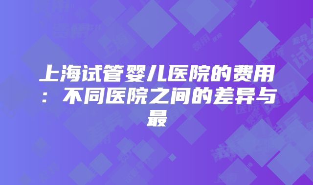 上海试管婴儿医院的费用：不同医院之间的差异与最